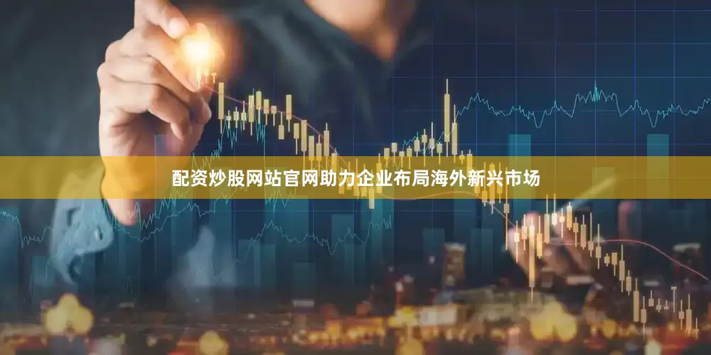配资炒股网站官网助力企业布局海外新兴市场