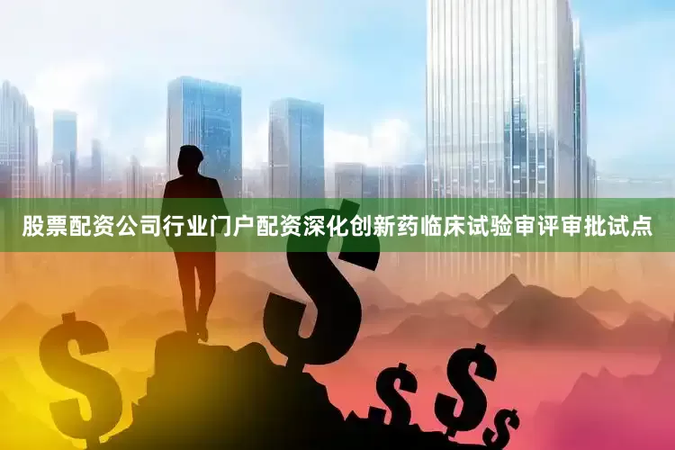 股票配资公司行业门户配资深化创新药临床试验审评审批试点