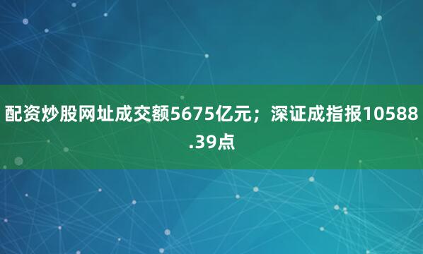 配资炒股网址成交额5675亿元；深证成指报10588.39点