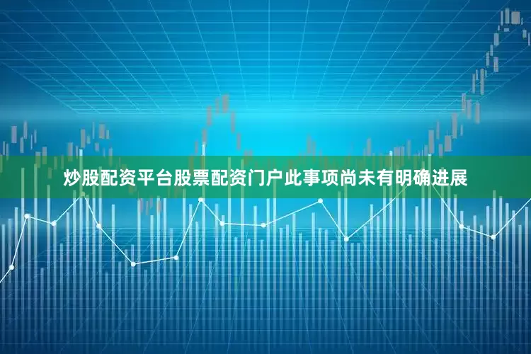 炒股配资平台股票配资门户此事项尚未有明确进展