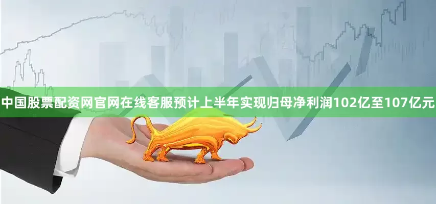 中国股票配资网官网在线客服预计上半年实现归母净利润102亿至107亿元