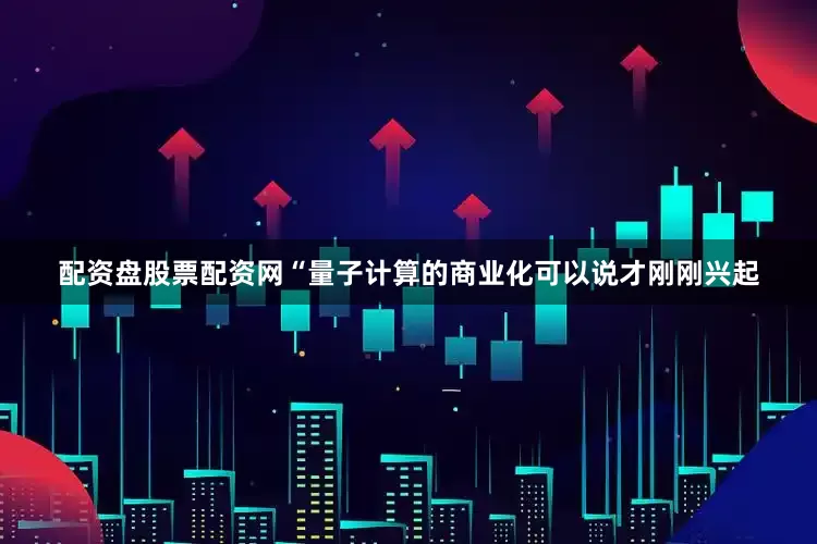 配资盘股票配资网“量子计算的商业化可以说才刚刚兴起