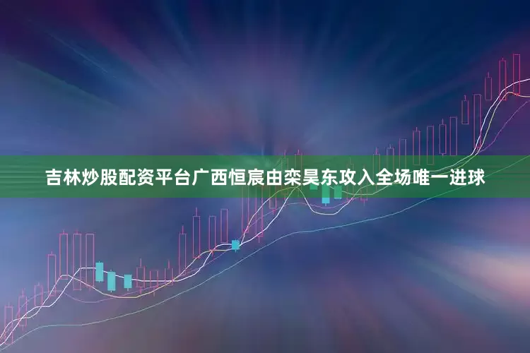 吉林炒股配资平台广西恒宸由栾昊东攻入全场唯一进球