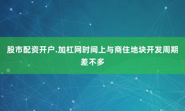 股市配资开户.加杠网时间上与商住地块开发周期差不多