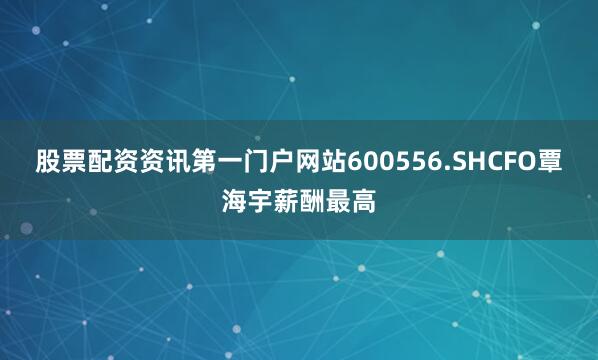 股票配资资讯第一门户网站600556.SHCFO覃海宇薪酬最高