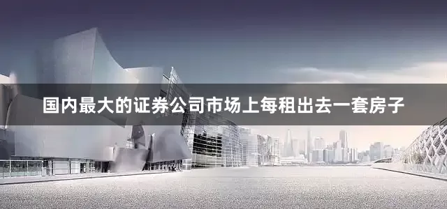 国内最大的证券公司市场上每租出去一套房子