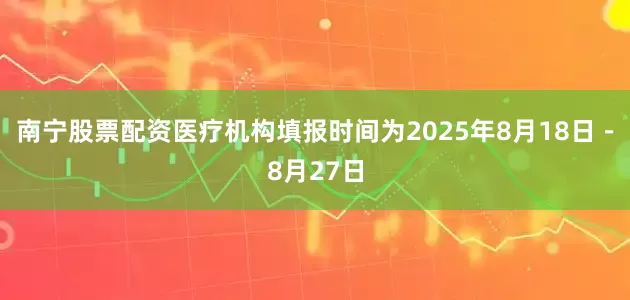 南宁股票配资医疗机构填报时间为2025年8月18日－8月27日